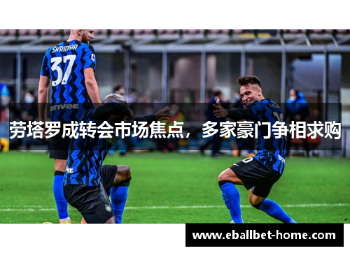 劳塔罗成转会市场焦点，多家豪门争相求购